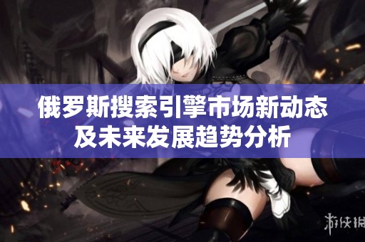 俄罗斯搜索引擎市场新动态及未来发展趋势分析
