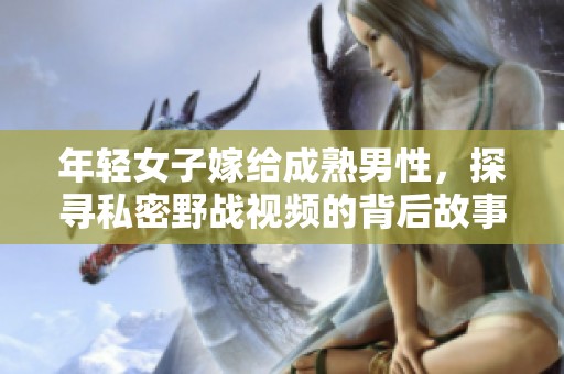 年轻女子嫁给成熟男性，探寻私密野战视频的背后故事
