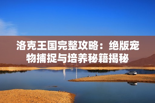 洛克王国完整攻略：绝版宠物捕捉与培养秘籍揭秘