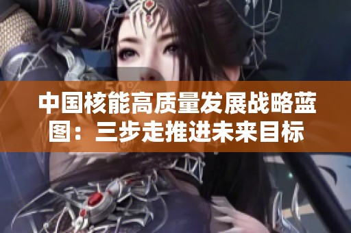 中国核能高质量发展战略蓝图：三步走推进未来目标
