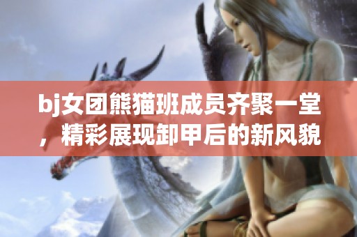 bj女团熊猫班成员齐聚一堂，精彩展现卸甲后的新风貌