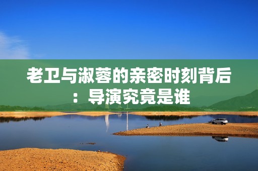 老卫与淑蓉的亲密时刻背后：导演究竟是谁