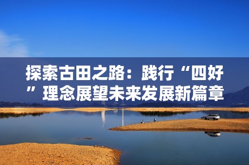 探索古田之路：践行“四好”理念展望未来发展新篇章