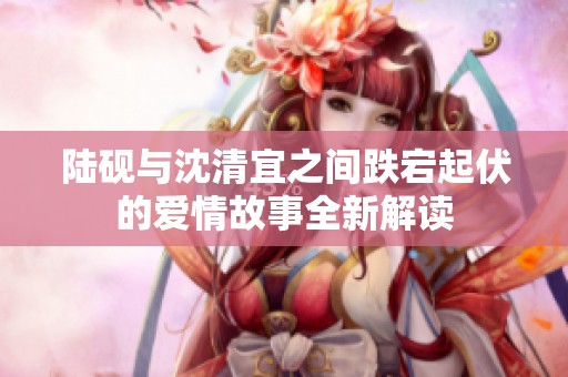 陆砚与沈清宜之间跌宕起伏的爱情故事全新解读
