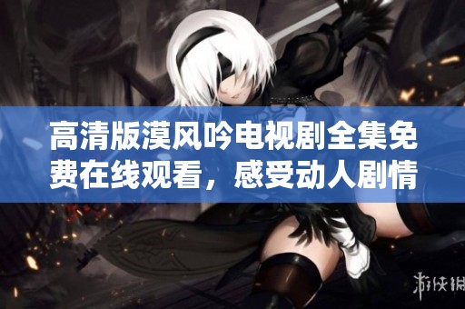 高清版漠风吟电视剧全集免费在线观看，感受动人剧情与精彩演绎