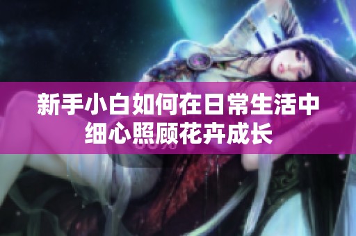 新手小白如何在日常生活中细心照顾花卉成长
