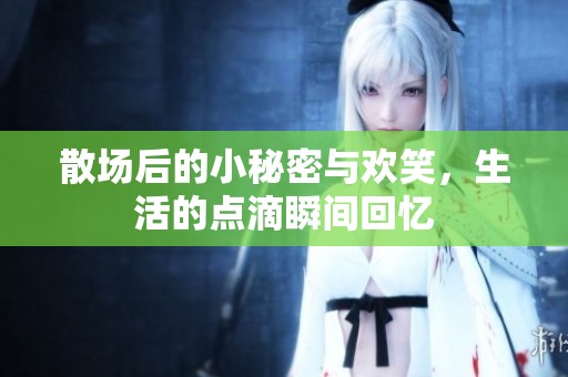 散场后的小秘密与欢笑，生活的点滴瞬间回忆