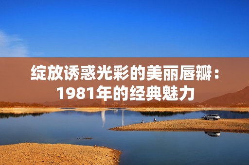 绽放诱惑光彩的美丽唇瓣：1981年的经典魅力