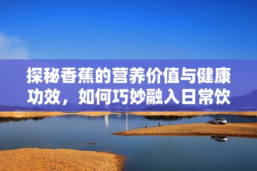 探秘香蕉的营养价值与健康功效，如何巧妙融入日常饮食
