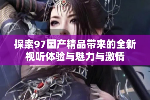 探索97国产精品带来的全新视听体验与魅力与激情