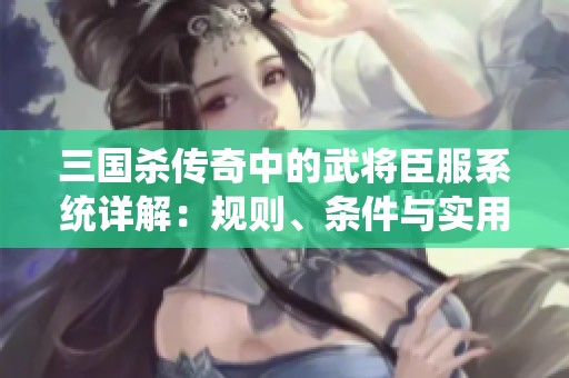 三国杀传奇中的武将臣服系统详解：规则、条件与实用攻略解析