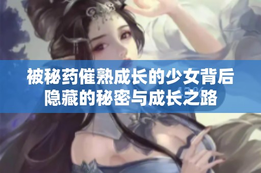 被秘药催熟成长的少女背后隐藏的秘密与成长之路
