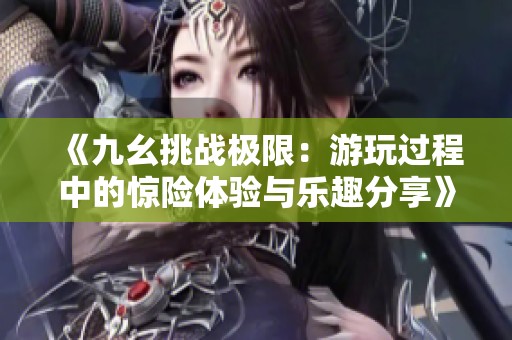 《九幺挑战极限：游玩过程中的惊险体验与乐趣分享》