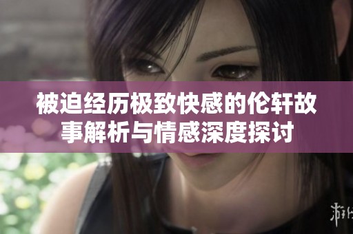 被迫经历极致快感的伦轩故事解析与情感深度探讨