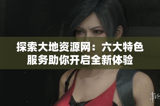 探索大地资源网：六大特色服务助你开启全新体验
