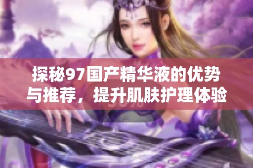 探秘97国产精华液的优势与推荐，提升肌肤护理体验