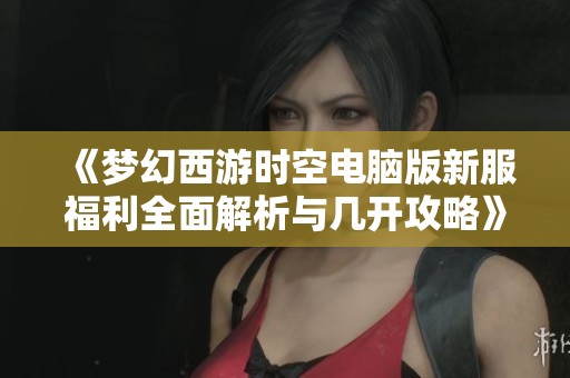 《梦幻西游时空电脑版新服福利全面解析与几开攻略》