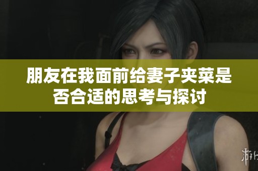 朋友在我面前给妻子夹菜是否合适的思考与探讨