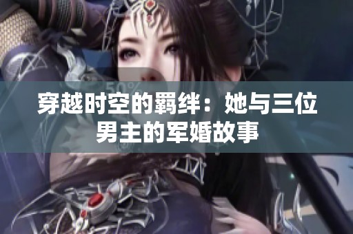 穿越时空的羁绊：她与三位男主的军婚故事