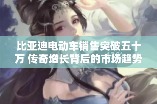 比亚迪电动车销售突破五十万 传奇增长背后的市场趋势与未来展望
