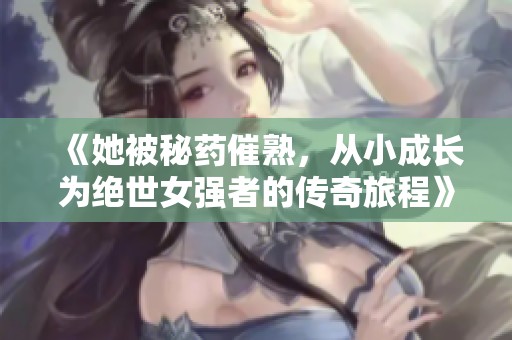 《她被秘药催熟，从小成长为绝世女强者的传奇旅程》