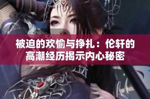 被迫的欢愉与挣扎：伦轩的高潮经历揭示内心秘密