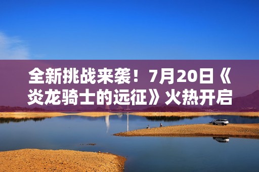 全新挑战来袭！7月20日《炎龙骑士的远征》火热开启，等你参与冒险