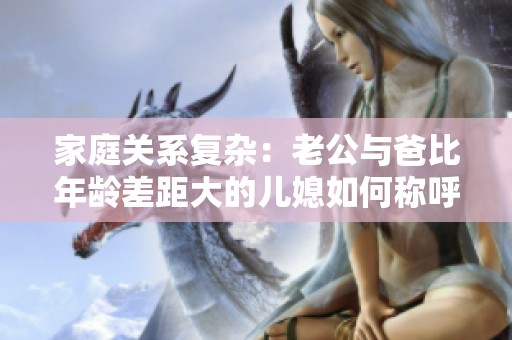家庭关系复杂：老公与爸比年龄差距大的儿媳如何称呼