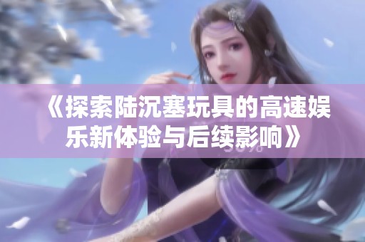 《探索陆沉塞玩具的高速娱乐新体验与后续影响》