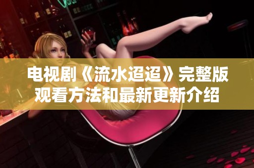 电视剧《流水迢迢》完整版观看方法和最新更新介绍