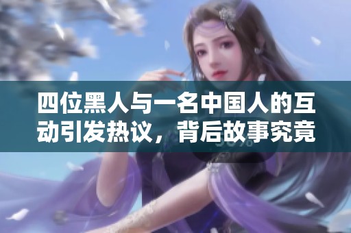 四位黑人与一名中国人的互动引发热议，背后故事究竟是什么