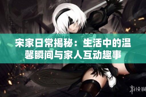 宋家日常揭秘：生活中的温馨瞬间与家人互动趣事