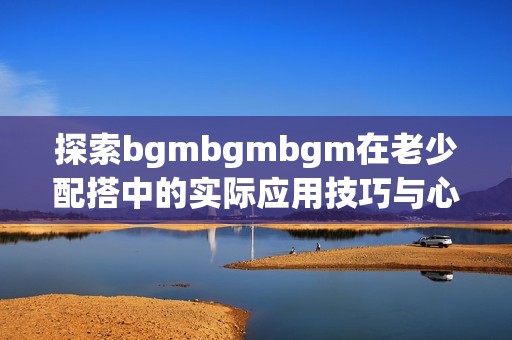 探索bgmbgmbgm在老少配搭中的实际应用技巧与心得分享