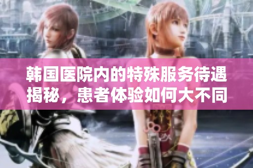 韩国医院内的特殊服务待遇揭秘，患者体验如何大不同