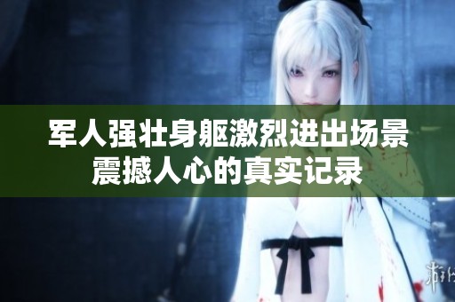 军人强壮身躯激烈进出场景震撼人心的真实记录