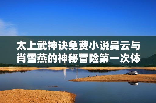 太上武神诀免费小说吴云与肖雪燕的神秘冒险第一次体验