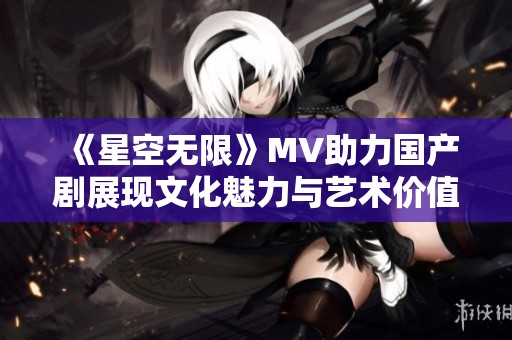《星空无限》MV助力国产剧展现文化魅力与艺术价值