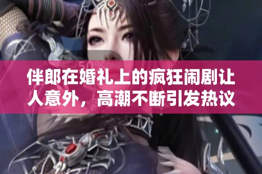 伴郎在婚礼上的疯狂闹剧让人意外，高潮不断引发热议