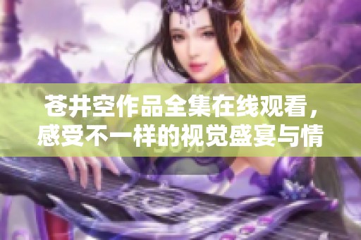 苍井空作品全集在线观看，感受不一样的视觉盛宴与情感体验