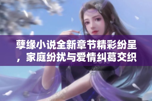 孽缘小说全新章节精彩纷呈，家庭纷扰与爱情纠葛交织不断