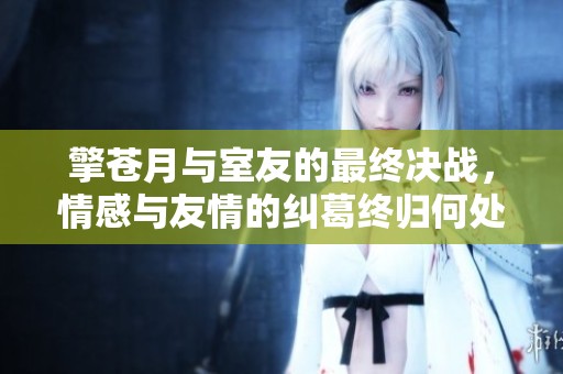 擎苍月与室友的最终决战，情感与友情的纠葛终归何处