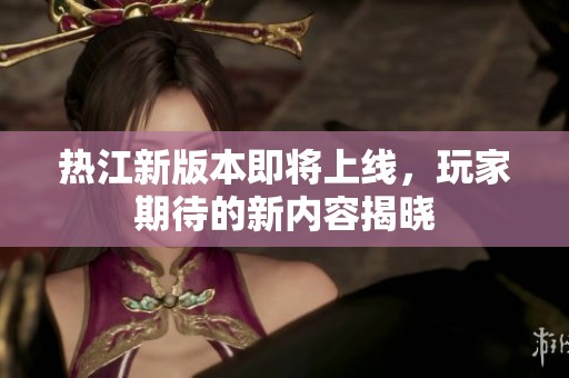 热江新版本即将上线，玩家期待的新内容揭晓