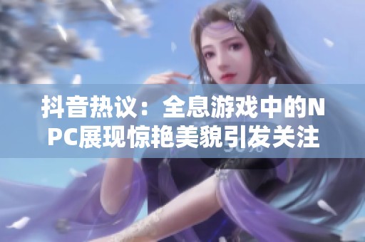 抖音热议：全息游戏中的NPC展现惊艳美貌引发关注