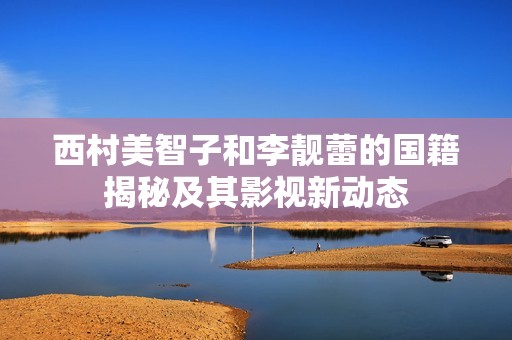 西村美智子和李靓蕾的国籍揭秘及其影视新动态