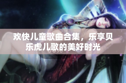 欢快儿童歌曲合集，乐享贝乐虎儿歌的美好时光