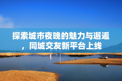 探索城市夜晚的魅力与邂逅，同城交友新平台上线