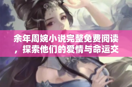 余年周婉小说完整免费阅读，探索他们的爱情与命运交错之旅