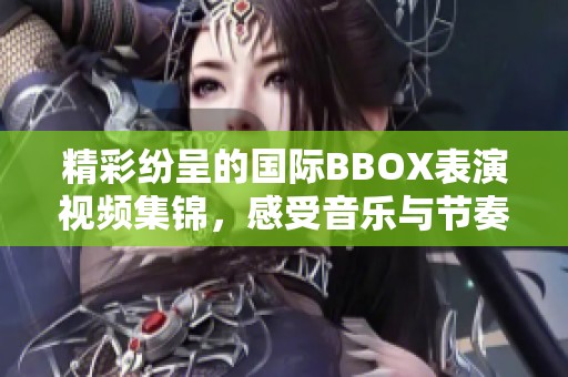 精彩纷呈的国际BBOX表演视频集锦，感受音乐与节奏的魅力