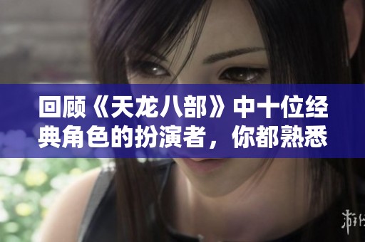 回顾《天龙八部》中十位经典角色的扮演者，你都熟悉吗