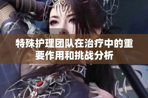 特殊护理团队在治疗中的重要作用和挑战分析